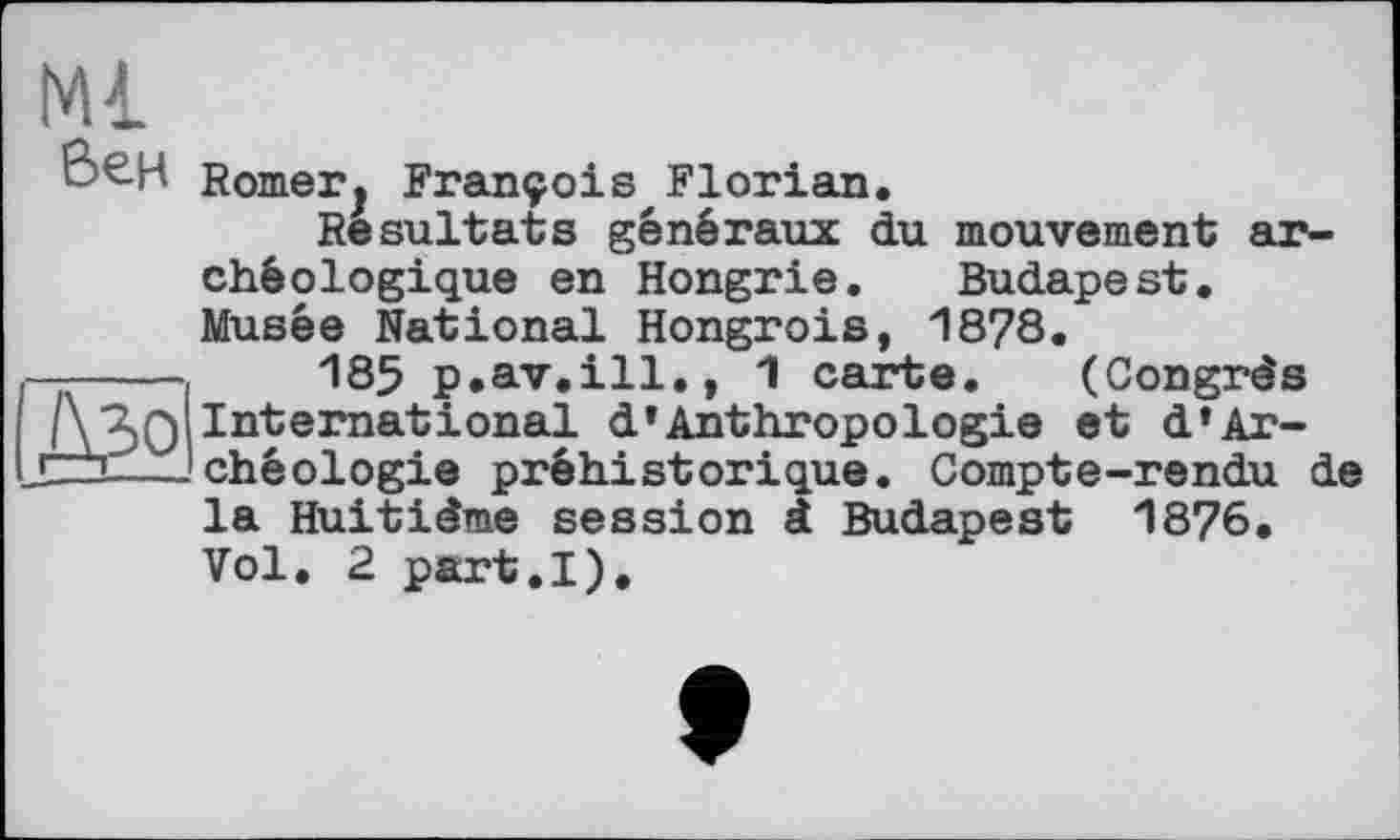 ﻿Ml Вен
ДЗо
Romerj François,Florian.
Resultats généraux du mouvement archéologique en Hongrie. Budapest. Musée National Hongrois, 1878.
185 p.av.ill., 1 carte. (Congrès International d’Anthropologie et d‘Archéologie préhistorique. Compte-rendu de la Huitième session à Budapest 1876. Vol. 2 part.I),